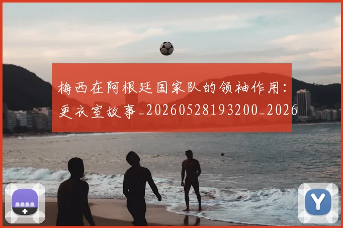 梅西在阿根廷国家队的领袖作用：更衣室故事_20260528193200_20260609221858