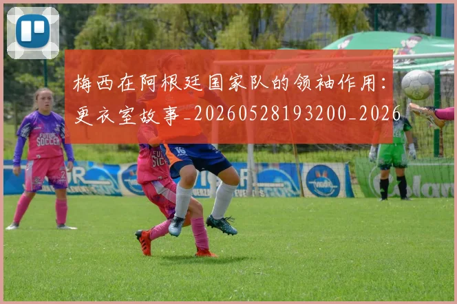 梅西在阿根廷国家队的领袖作用：更衣室故事_20260528193200_20260609221858
