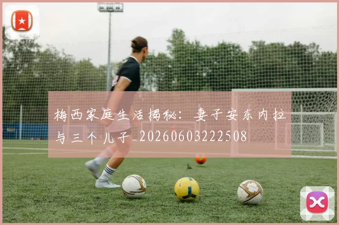 梅西家庭生活揭秘：妻子安东内拉与三个儿子_20260603222508