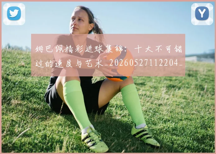 姆巴佩精彩进球集锦:十大不可错过的速度与艺术_20260527112204_20260609132831