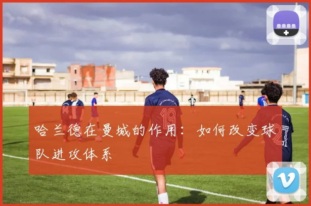 哈兰德在曼城的作用:如何改变球队进攻体系