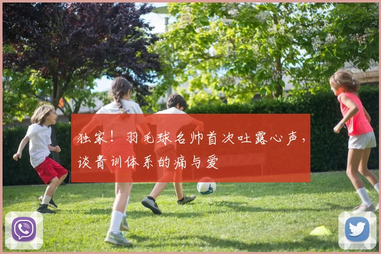 独家!羽毛球名帅首次吐露心声,谈青训体系的痛与爱
